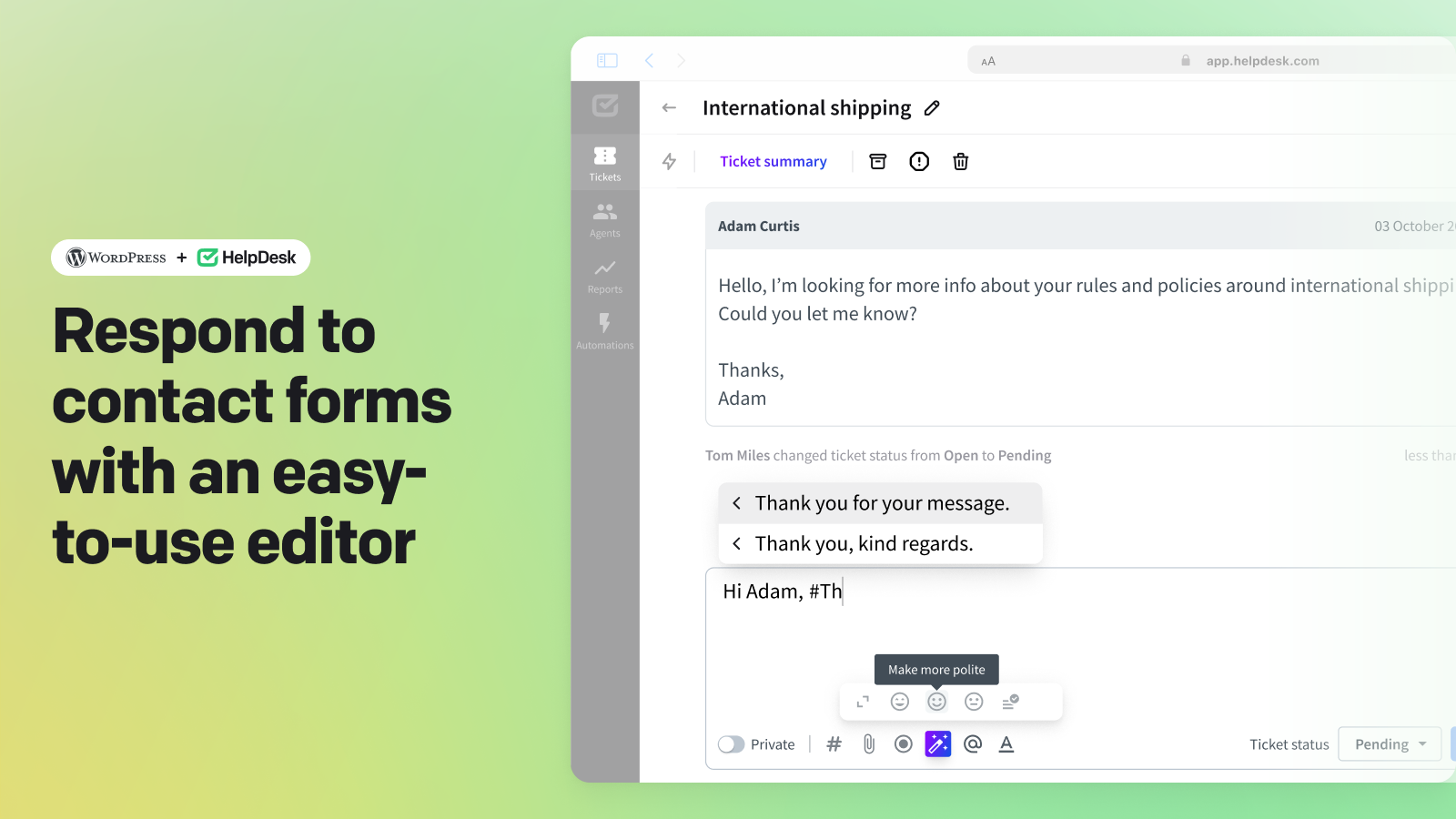 Manage submitted website contact forms directly in the HelpDesk ticketing system. Use the available ticket details to describe visitors' cases. Respond to all their questions using extensive formatting options and powerful AI messaging. Streamline your processes with one-click automation features, known as macros, to effortlessly handle repetitive tasks. With HelpDesk, you can ensure timely, well-organized, and on-brand responses to all your website inquiries.