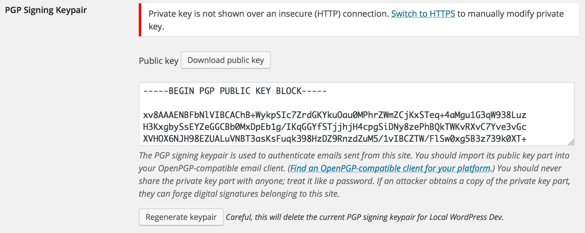 <p>Administrators can generate an OpenPGP signing keypair with which to automatically sign outgoing emails. This helps recipients verify that email they receive actually came from your website. Admins can regenerate the keypair automatically by clicking the "Regenerate keypair" button, or they can manually paste an ASCII-armored keypair for the site to use. For security, the private key part of the site's signing key will only be transmitted over a secure (HTTPS) connection, so you will see a prompt to switch to a secure connection if you try to view it insecurely. You can still (re)generate a keypair, including the private key part, over an insecure connection because the key is generated on the server itself.</p>